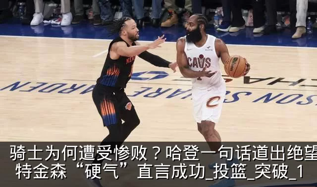 骑士为何遭受惨败?哈登一句话道出绝望,阿特金森“硬气”直言成功_投篮_突破_1